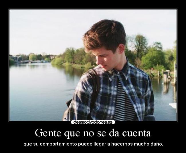 Gente que no se da cuenta - que su comportamiento puede llegar a hacernos mucho daño.