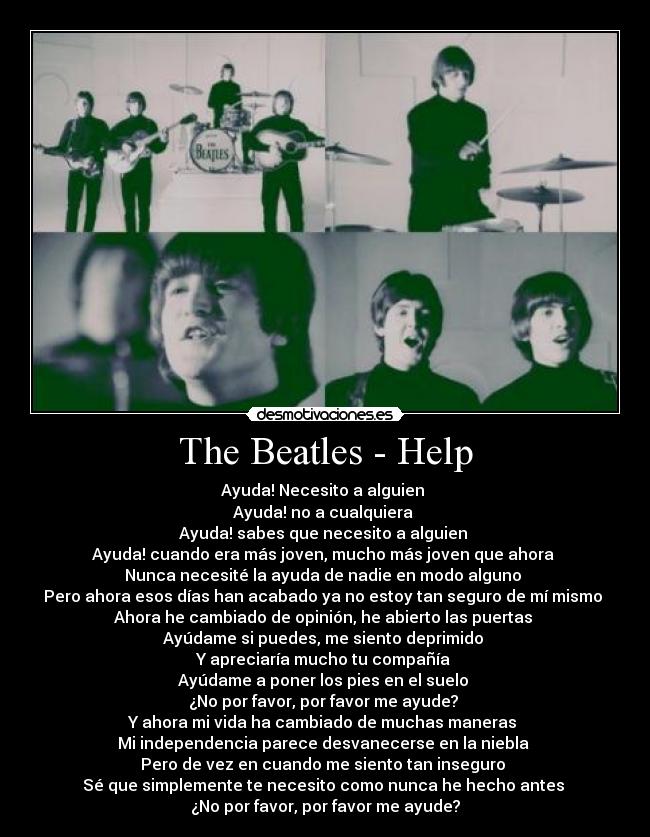The Beatles - Help - Ayuda! Necesito a alguien
Ayuda! no a cualquiera
Ayuda! sabes que necesito a alguien
Ayuda! cuando era más joven, mucho más joven que ahora
Nunca necesité la ayuda de nadie en modo alguno
Pero ahora esos días han acabado ya no estoy tan seguro de mí mismo
Ahora he cambiado de opinión, he abierto las puertas
Ayúdame si puedes, me siento deprimido
Y apreciaría mucho tu compañía
Ayúdame a poner los pies en el suelo
¿No por favor, por favor me ayude?
Y ahora mi vida ha cambiado de muchas maneras
Mi independencia parece desvanecerse en la niebla
Pero de vez en cuando me siento tan inseguro
Sé que simplemente te necesito como nunca he hecho antes
¿No por favor, por favor me ayude?