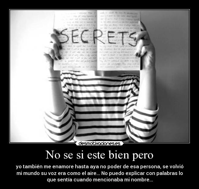 No se si este bien pero - yo también me enamore hasta aya no poder de esa persona, se volvió
mi mundo su voz era como el aire... No puedo explicar con palabras lo
que sentía cuando mencionaba mi nombre...