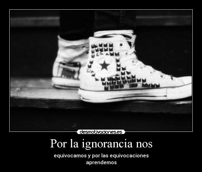 Por la ignorancia nos - equivocamos y por las equivocaciones
aprendemos