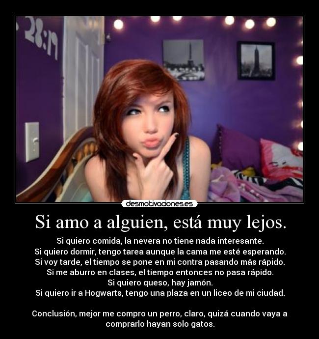 Si amo a alguien, está muy lejos. - Si quiero comida, la nevera no tiene nada interesante.
Si quiero dormir, tengo tarea aunque la cama me esté esperando.
Si voy tarde, el tiempo se pone en mi contra pasando más rápido.
Si me aburro en clases, el tiempo entonces no pasa rápido.
Si quiero queso, hay jamón.
Si quiero ir a Hogwarts, tengo una plaza en un liceo de mi ciudad.

Conclusión, mejor me compro un perro, claro, quizá cuando vaya a
comprarlo hayan solo gatos.