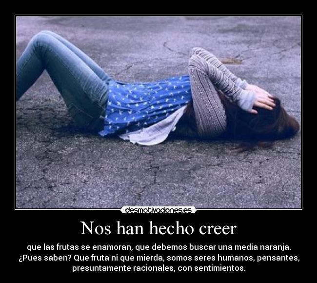 Nos han hecho creer - que las frutas se enamoran, que debemos buscar una media naranja.
¿Pues saben? Que fruta ni que mierda, somos seres humanos, pensantes,
presuntamente racionales, con sentimientos.