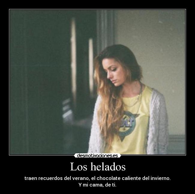 Los helados - traen recuerdos del verano, el chocolate caliente del invierno.
Y mi cama, de ti.