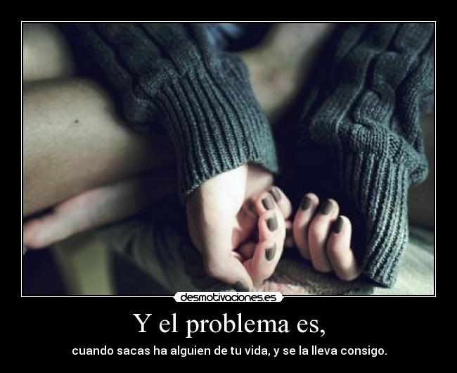 Y el problema es, - cuando sacas ha alguien de tu vida, y se la lleva consigo.