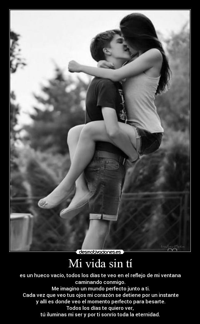 Mi vida sin tí - es un hueco vacío, todos los días te veo en el reflejo de mi ventana
caminando conmigo.
Me imagino un mundo perfecto junto a ti.
Cada vez que veo tus ojos mi corazón se detiene por un instante
y allí es donde veo el momento perfecto para besarte.
Todos los días te quiero ver,
tú iluminas mi ser y por ti sonrío toda la eternidad.