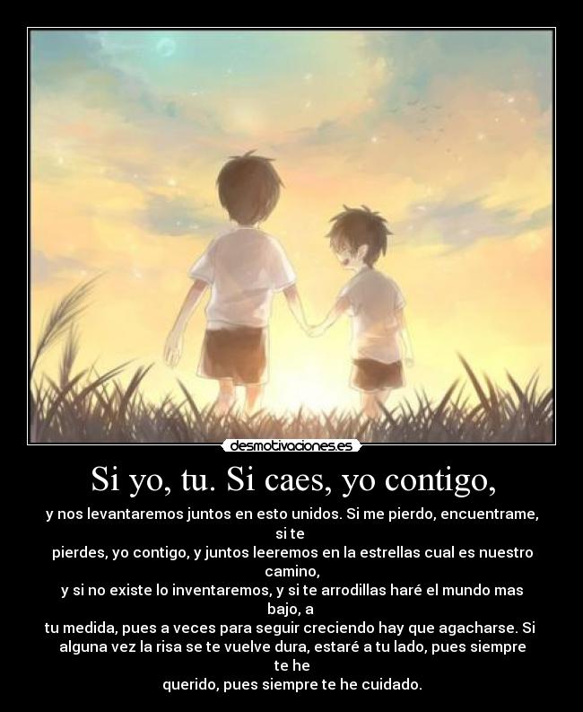 Si yo, tu. Si caes, yo contigo, - y nos levantaremos juntos en esto unidos. Si me pierdo, encuentrame, si te
pierdes, yo contigo, y juntos leeremos en la estrellas cual es nuestro camino,
y si no existe lo inventaremos, y si te arrodillas haré el mundo mas bajo, a
tu medida, pues a veces para seguir creciendo hay que agacharse. Si
alguna vez la risa se te vuelve dura, estaré a tu lado, pues siempre te he
querido, pues siempre te he cuidado.