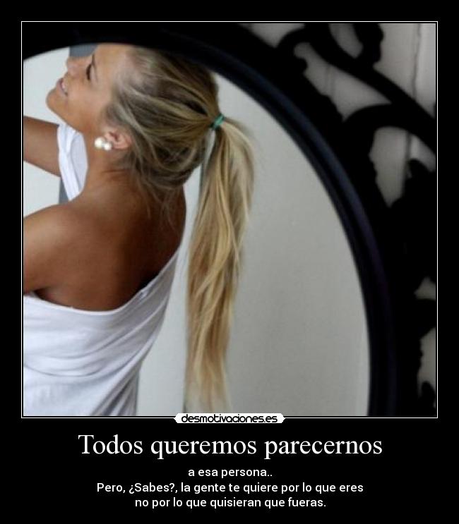 Todos queremos parecernos - a esa persona..
Pero, ¿Sabes?, la gente te quiere por lo que eres
no por lo que quisieran que fueras.