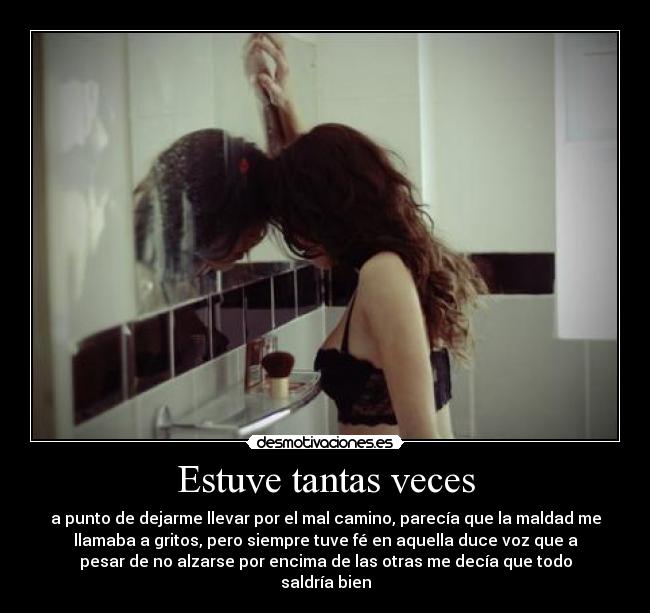 Estuve tantas veces - a punto de dejarme llevar por el mal camino, parecía que la maldad me
llamaba a gritos, pero siempre tuve fé en aquella duce voz que a
pesar de no alzarse por encima de las otras me decía que todo
saldría bien