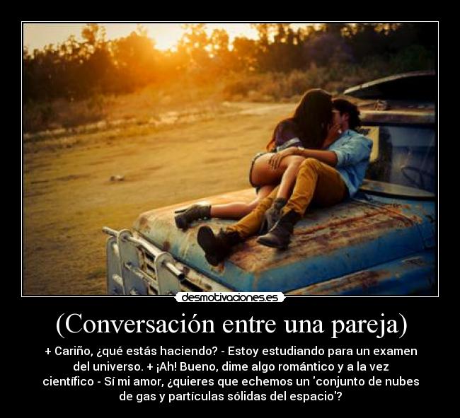 (Conversación entre una pareja) - + Cariño, ¿qué estás haciendo? - Estoy estudiando para un examen
del universo. + ¡Ah! Bueno, dime algo romántico y a la vez
científico - Sí mi amor, ¿quieres que echemos un conjunto de nubes
de gas y partículas sólidas del espacio?