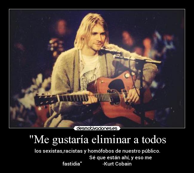 Me gustaría eliminar a todos - los sexistas,racistas y homófobos de nuestro público.
Sé que están ahí, y eso me fastidia -Kurt Cobain