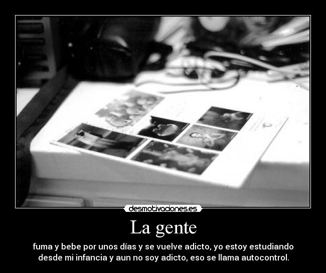 La gente - fuma y bebe por unos días y se vuelve adicto, yo estoy estudiando
desde mi infancia y aun no soy adicto, eso se llama autocontrol.