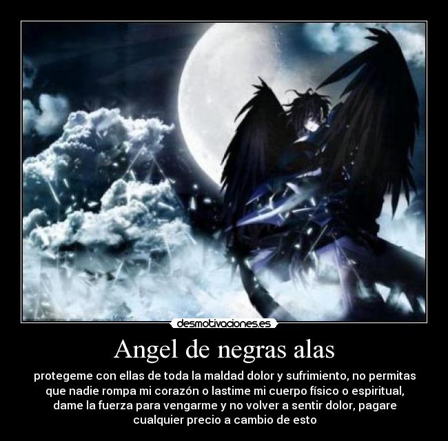 Angel de negras alas - protegeme con ellas de toda la maldad dolor y sufrimiento, no permitas
que nadie rompa mi corazón o lastime mi cuerpo físico o espiritual,
dame la fuerza para vengarme y no volver a sentir dolor, pagare
cualquier precio a cambio de esto