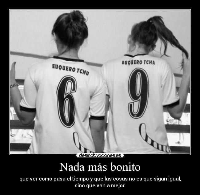 Nada más bonito - que ver como pasa el tiempo y que las cosas no es que sigan igual,
sino que van a mejor.