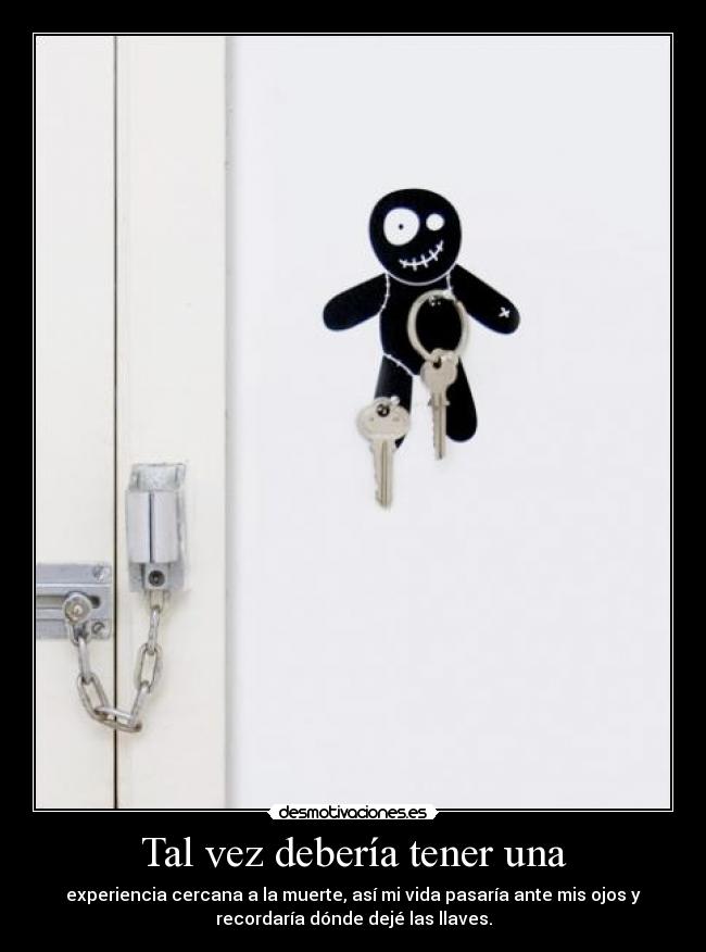 Tal vez debería tener una - experiencia cercana a la muerte, así mi vida pasaría ante mis ojos y
recordaría dónde dejé las llaves.