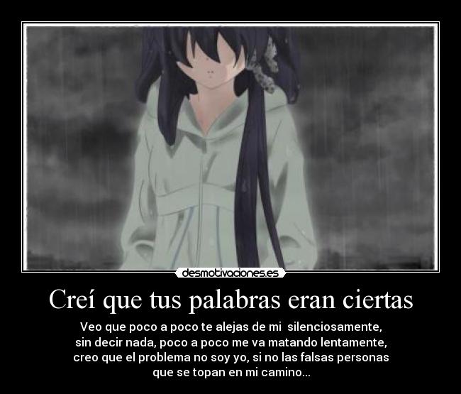 Creí que tus palabras eran ciertas - Veo que poco a poco te alejas de mi silenciosamente,
sin decir nada, poco a poco me va matando lentamente,
creo que el problema no soy yo, si no las falsas personas
que se topan en mi camino...