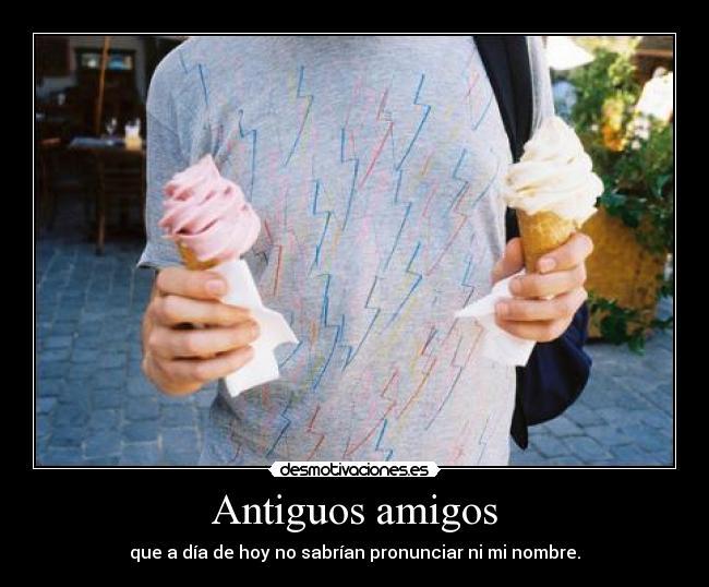 Antiguos amigos - que a día de hoy no sabrían pronunciar ni mi nombre.