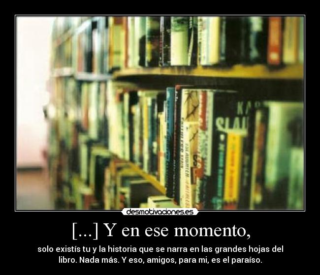 [...] Y en ese momento, - solo existís tu y la historia que se narra en las grandes hojas del
libro. Nada más. Y eso, amigos, para mi, es el paraíso.