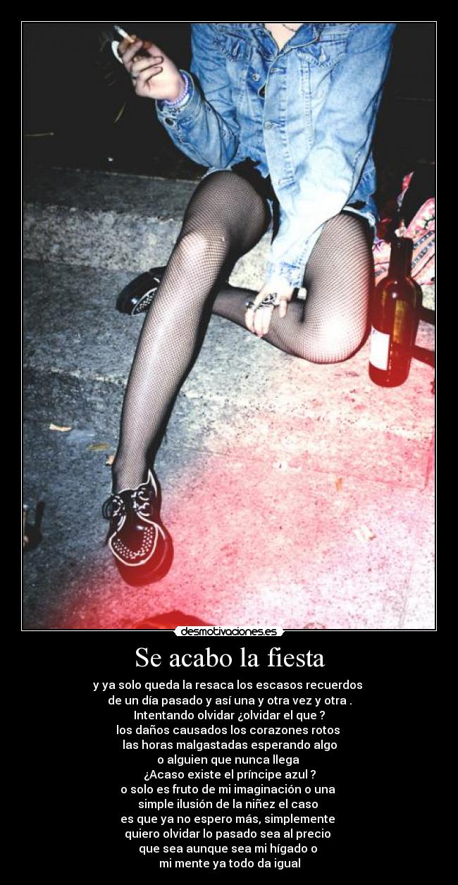 Se acabo la fiesta - y ya solo queda la resaca los escasos recuerdos 
de un día pasado y así una y otra vez y otra .
Intentando olvidar ¿olvidar el que ?
los daños causados los corazones rotos 
las horas malgastadas esperando algo
o alguien que nunca llega 
¿Acaso existe el príncipe azul ?
o solo es fruto de mi imaginación o una 
simple ilusión de la niñez el caso 
es que ya no espero más, simplemente 
quiero olvidar lo pasado sea al precio 
que sea aunque sea mi hígado o 
mi mente ya todo da igual