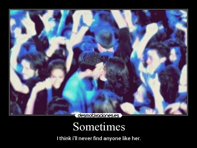 Sometimes - I think ill never find anyone like her.