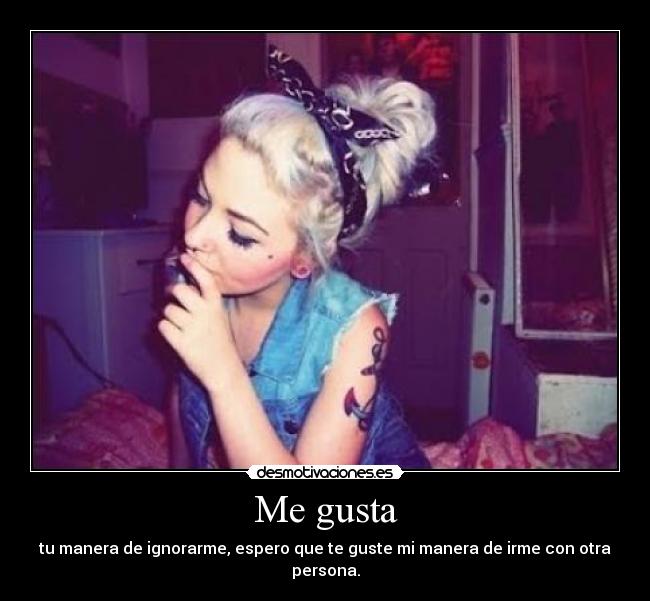 Me gusta - tu manera de ignorarme, espero que te guste mi manera de irme con otra persona.