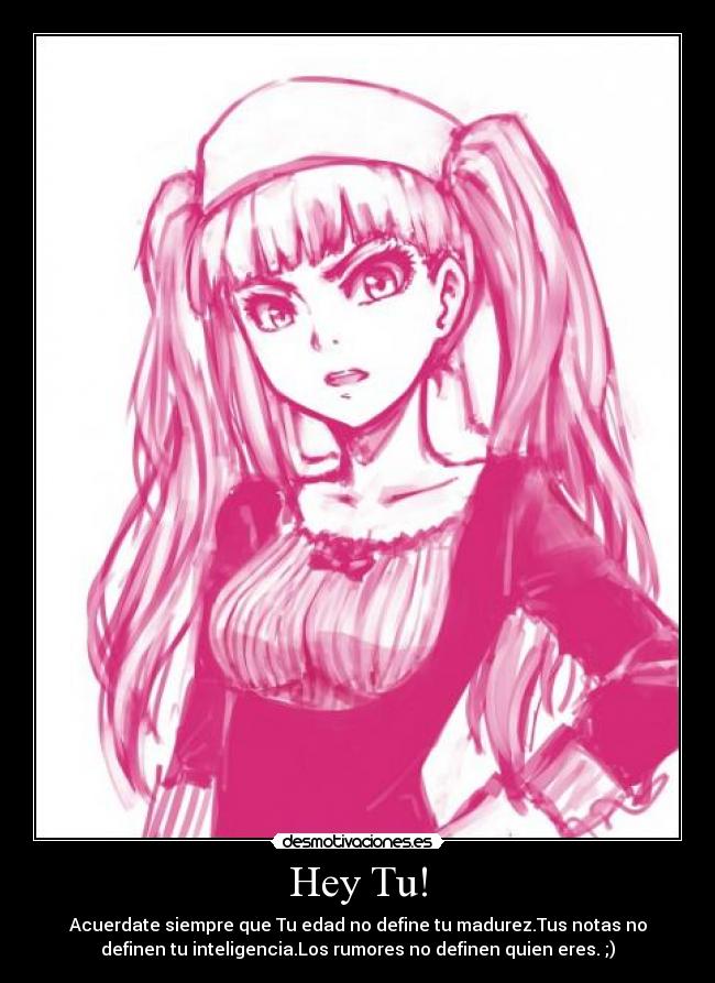 Hey Tu! - Acuerdate siempre que Tu edad no define tu madurez.Tus notas no
definen tu inteligencia.Los rumores no definen quien eres. ;)
