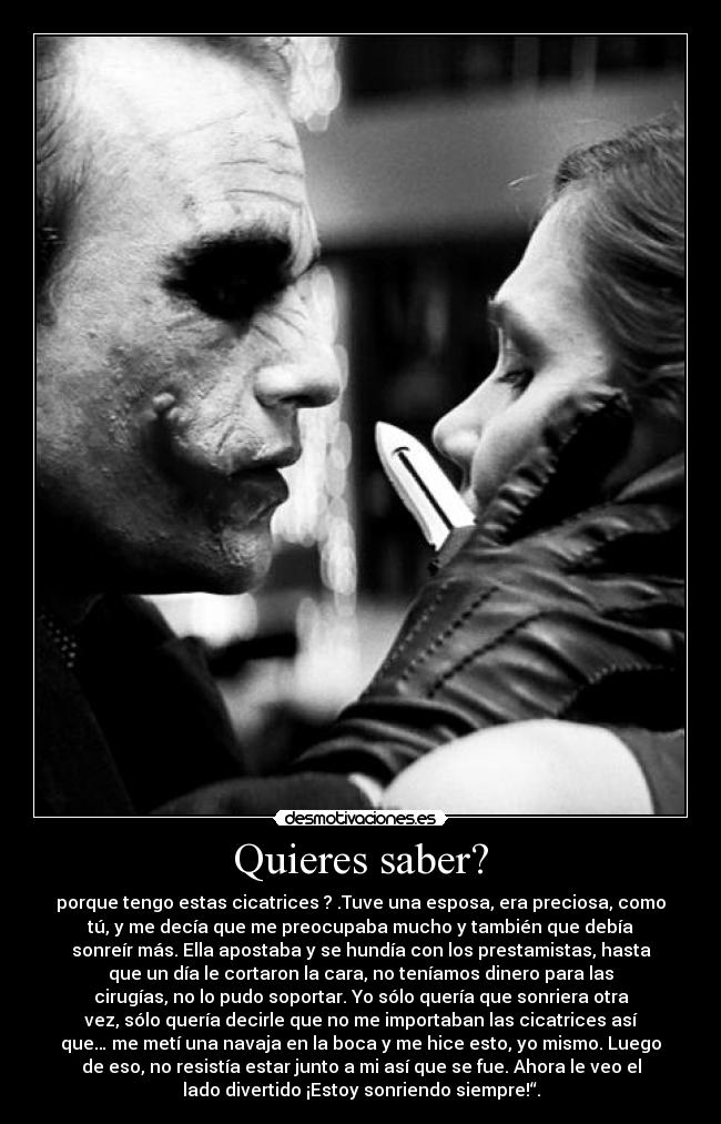 Quieres saber? - porque tengo estas cicatrices ? .Tuve una esposa, era preciosa, como
tú, y me decía que me preocupaba mucho y también que debía
sonreír más. Ella apostaba y se hundía con los prestamistas, hasta
que un día le cortaron la cara, no teníamos dinero para las
cirugías, no lo pudo soportar. Yo sólo quería que sonriera otra
vez, sólo quería decirle que no me importaban las cicatrices así
que… me metí una navaja en la boca y me hice esto, yo mismo. Luego
de eso, no resistía estar junto a mi así que se fue. Ahora le veo el
lado divertido ¡Estoy sonriendo siempre!“.