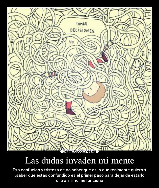Las dudas invaden mi mente - Esa confucion y tristeza de no saber que es lo que realmente quiero :(
.saber que estas confundido es el primer paso para dejar de estarlo
u_u a mi no me funciona