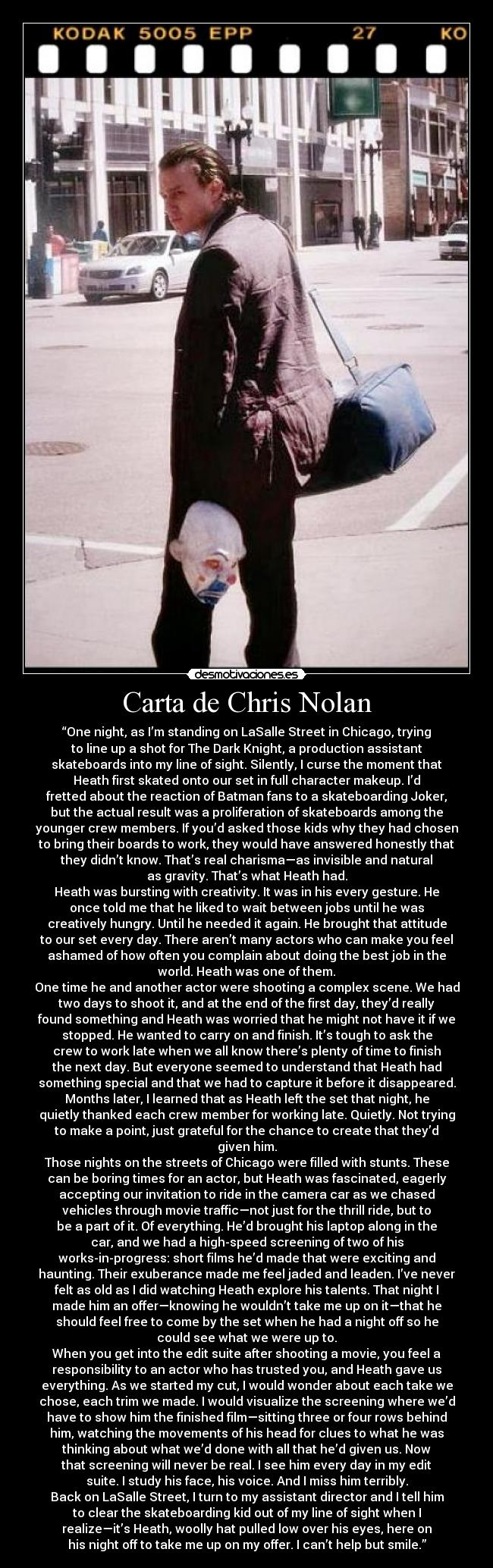 Carta de Chris Nolan - “One night, as I’m standing on LaSalle Street in Chicago, trying
to line up a shot for The Dark Knight, a production assistant
skateboards into my line of sight. Silently, I curse the moment that
Heath first skated onto our set in full character makeup. I’d
fretted about the reaction of Batman fans to a skateboarding Joker,
but the actual result was a proliferation of skateboards among the
younger crew members. If you’d asked those kids why they had chosen
to bring their boards to work, they would have answered honestly that
they didn’t know. That’s real charisma—as invisible and natural
as gravity. That’s what Heath had.
Heath was bursting with creativity. It was in his every gesture. He
once told me that he liked to wait between jobs until he was
creatively hungry. Until he needed it again. He brought that attitude
to our set every day. There aren’t many actors who can make you feel
ashamed of how often you complain about doing the best job in the
world. Heath was one of them.
One time he and another actor were shooting a complex scene. We had
two days to shoot it, and at the end of the first day, they’d really
found something and Heath was worried that he might not have it if we
stopped. He wanted to carry on and finish. It’s tough to ask the
crew to work late when we all know there’s plenty of time to finish
the next day. But everyone seemed to understand that Heath had
something special and that we had to capture it before it disappeared.
Months later, I learned that as Heath left the set that night, he
quietly thanked each crew member for working late. Quietly. Not trying
to make a point, just grateful for the chance to create that they’d
given him.
Those nights on the streets of Chicago were filled with stunts. These
can be boring times for an actor, but Heath was fascinated, eagerly
accepting our invitation to ride in the camera car as we chased
vehicles through movie traffic—not just for the thrill ride, but to
be a part of it. Of everything. He’d brought his laptop along in the
car, and we had a high-speed screening of two of his
works-in-progress: short films he’d made that were exciting and
haunting. Their exuberance made me feel jaded and leaden. I’ve never
felt as old as I did watching Heath explore his talents. That night I
made him an offer—knowing he wouldn’t take me up on it—that he
should feel free to come by the set when he had a night off so he
could see what we were up to.
When you get into the edit suite after shooting a movie, you feel a
responsibility to an actor who has trusted you, and Heath gave us
everything. As we started my cut, I would wonder about each take we
chose, each trim we made. I would visualize the screening where we’d
have to show him the finished film—sitting three or four rows behind
him, watching the movements of his head for clues to what he was
thinking about what we’d done with all that he’d given us. Now
that screening will never be real. I see him every day in my edit
suite. I study his face, his voice. And I miss him terribly.
Back on LaSalle Street, I turn to my assistant director and I tell him
to clear the skateboarding kid out of my line of sight when I
realize—it’s Heath, woolly hat pulled low over his eyes, here on
his night off to take me up on my offer. I can’t help but smile.”