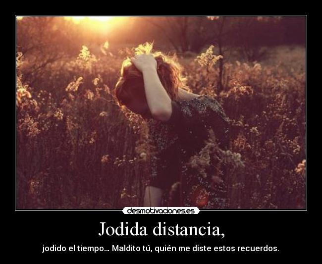Jodida distancia, - jodido el tiempo… Maldito tú, quién me diste estos recuerdos.