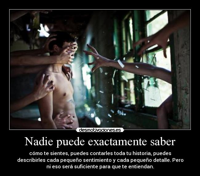 Nadie puede exactamente saber - cómo te sientes, puedes contarles toda tu historia, puedes
describirles cada pequeño sentimiento y cada pequeño detalle. Pero
ni eso será suficiente para que te entiendan.