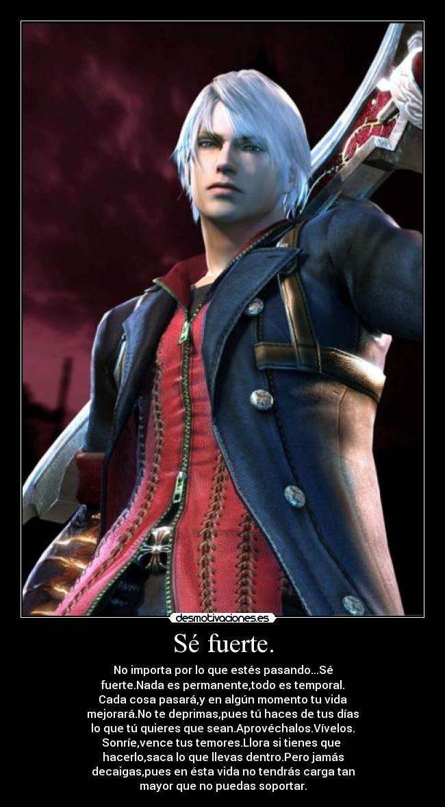 Sé fuerte. - No importa por lo que estés pasando...Sé
fuerte.Nada es permanente,todo es temporal.
Cada cosa pasará,y en algún momento tu vida
mejorará.No te deprimas,pues tú haces de tus días
lo que tú quieres que sean.Aprovéchalos.Vívelos.
Sonríe,vence tus temores.Llora si tienes que 
hacerlo,saca lo que llevas dentro.Pero jamás
decaigas,pues en ésta vida no tendrás carga tan
mayor que no puedas soportar.