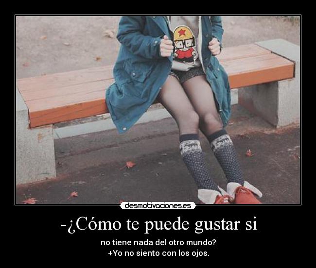 -¿Cómo te puede gustar si - no tiene nada del otro mundo?
+Yo no siento con los ojos.