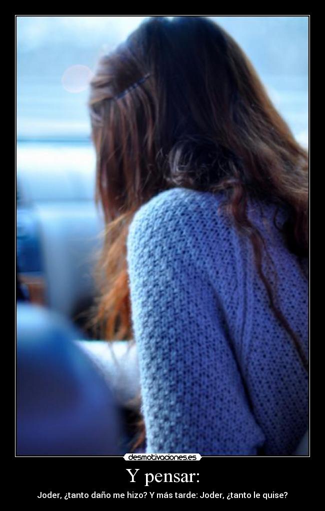 Y pensar: - Joder, ¿tanto daño me hizo? Y más tarde: Joder, ¿tanto le quise?