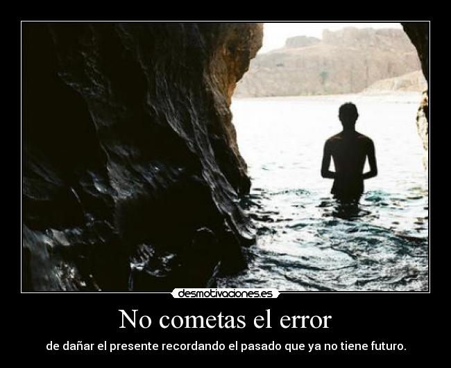 No cometas el error - de dañar el presente recordando el pasado que ya no tiene futuro.