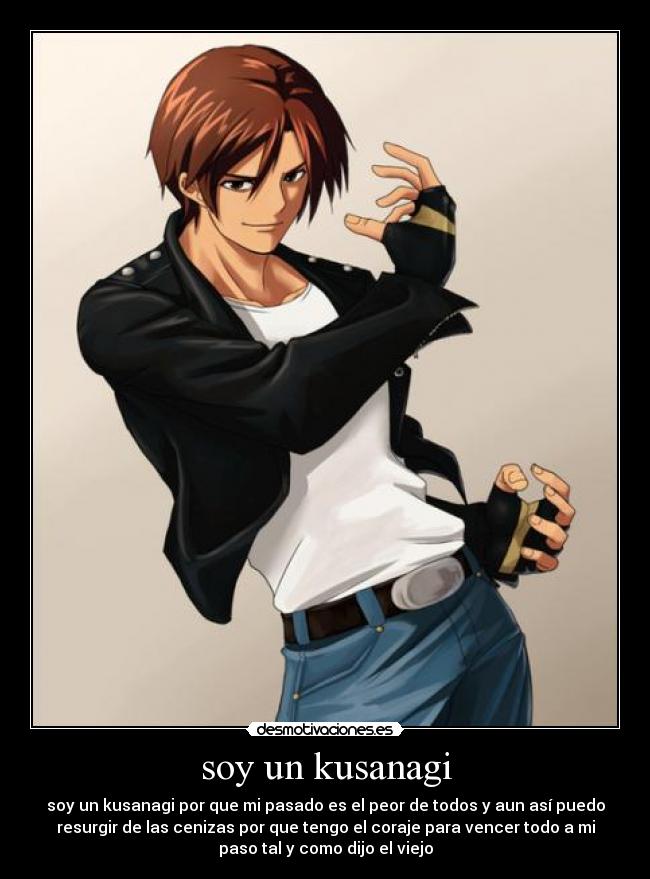 soy un kusanagi - soy un kusanagi por que mi pasado es el peor de todos y aun así puedo
resurgir de las cenizas por que tengo el coraje para vencer todo a mi
paso tal y como dijo el viejo