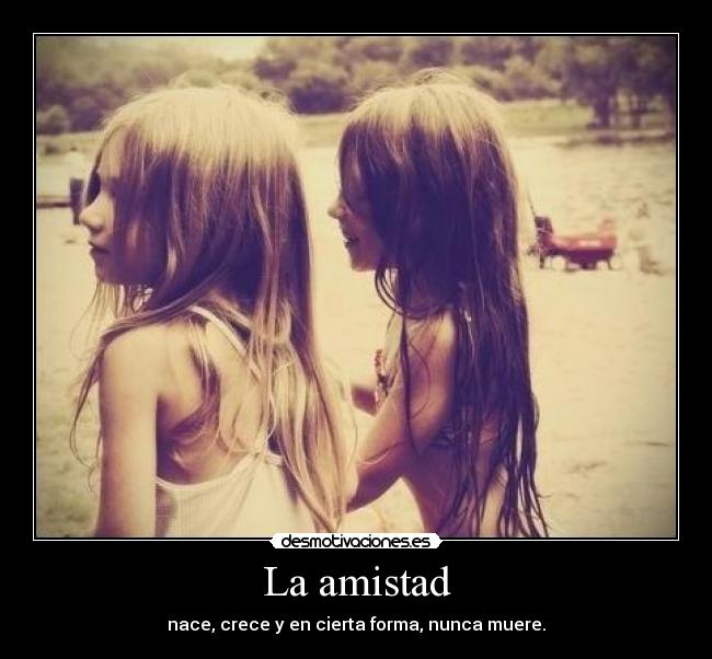 La amistad - nace, crece y en cierta forma, nunca muere.