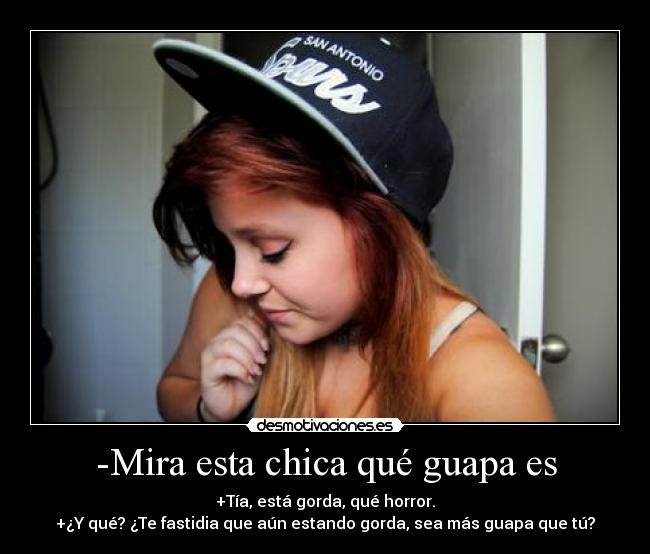 -Mira esta chica qué guapa es - +Tía, está gorda, qué horror.
+¿Y qué? ¿Te fastidia que aún estando gorda, sea más guapa que tú?