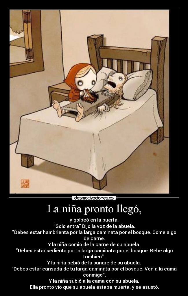 La niña pronto llegó, - y golpeó en la puerta.
Solo entra Dijo la voz de la abuela.
Debes estar hambrienta por la larga caminata por el bosque. Come algo de carne.
Y la niña comió de la carne de su abuela.
Debes estar sedienta por la larga caminata por el bosque. Bebe algo tambien.
Y la niña bebió de la sangre de su abuela.
Debes estar cansada de tu larga caminata por el bosque. Ven a la cama conmigo.
Y la niña subió a la cama con su abuela.
Ella pronto vio que su abuela estaba muerta, y se asustó.