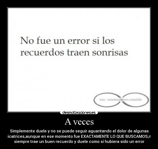 A veces - Simplemente duele y no se puede seguir aguantando el dolor de algunas
cicatrices,aunque en ese momento fue EXACTAMENTE LO QUE BUSCAMOS,no
siempre trae un buen recuerdo y duele como si hubiera sido un error