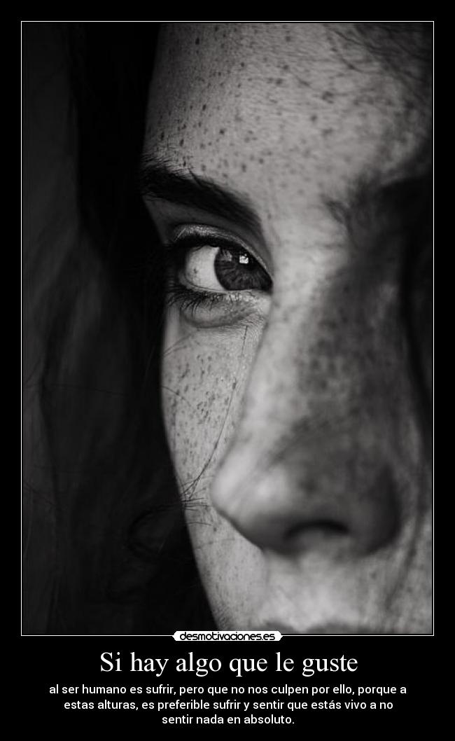 Si hay algo que le guste - al ser humano es sufrir, pero que no nos culpen por ello, porque a
estas alturas, es preferible sufrir y sentir que estás vivo a no
sentir nada en absoluto.