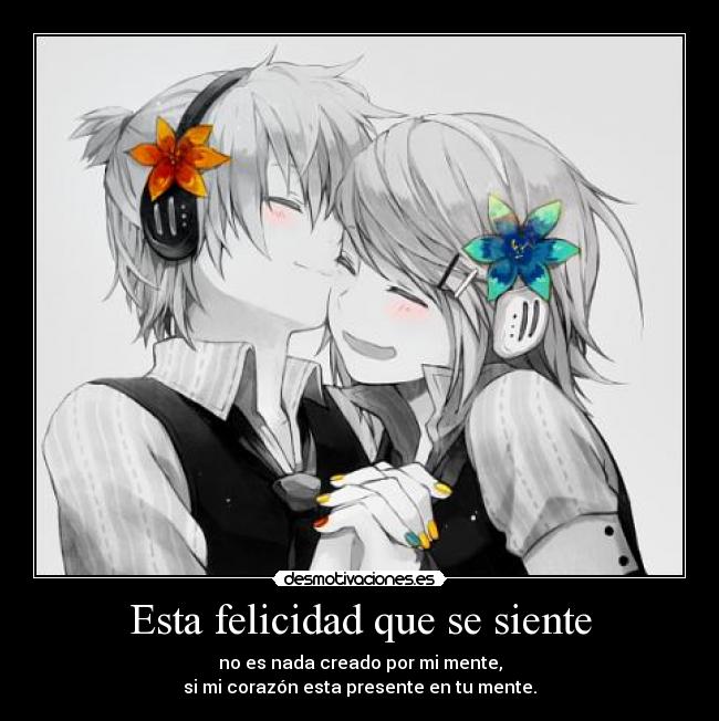 Esta felicidad que se siente - no es nada creado por mi mente,
si mi corazón esta presente en tu mente.