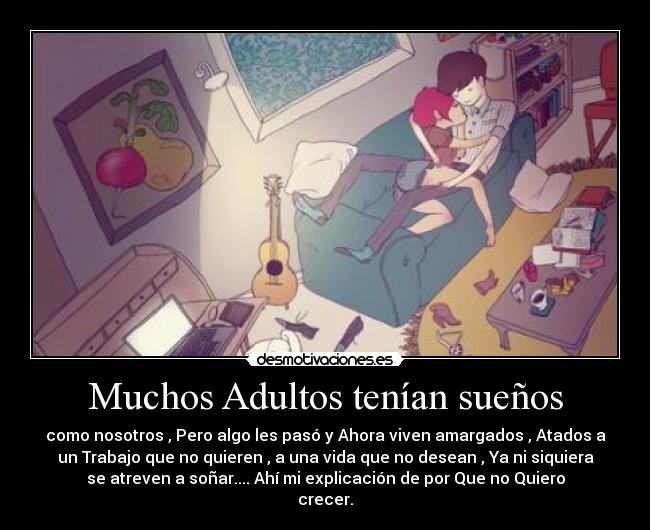 Muchos Adultos tenían sueños - como nosotros , Pero algo les pasó y Ahora viven amargados , Atados a
un Trabajo que no quieren , a una vida que no desean , Ya ni siquiera
se atreven a soñar.... Ahí mi explicación de por Que no Quiero
crecer.