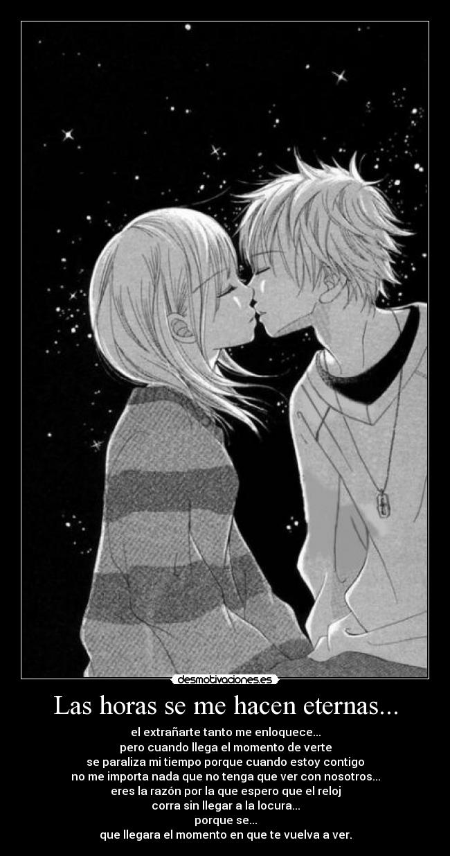 Las horas se me hacen eternas... - el extrañarte tanto me enloquece...
pero cuando llega el momento de verte
se paraliza mi tiempo porque cuando estoy contigo
no me importa nada que no tenga que ver con nosotros...
eres la razón por la que espero que el reloj
corra sin llegar a la locura...
porque se...
que llegara el momento en que te vuelva a ver.
