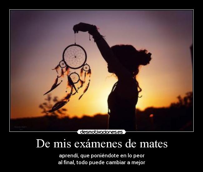 De mis exámenes de mates - aprendí, que poniéndote en lo peor
al final, todo puede cambiar a mejor