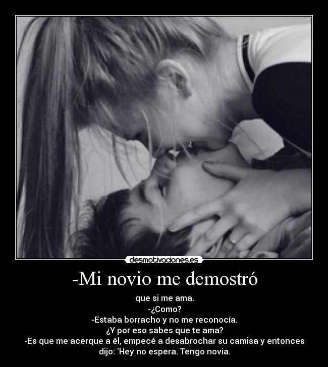 -Mi novio me demostró - que si me ama.
-¿Como?
-Estaba borracho y no me reconocía.
¿Y por eso sabes que te ama?
-Es que me acerque a él, empecé a desabrochar su camisa y entonces
dijo: Hey no espera. Tengo novia.