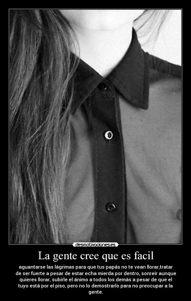 La gente cree que es facil - aguantarse las lágrimas para que tus papás no te vean llorar,tratar
de ser fuerte a pesar de estar echa mierda por dentro, sonreír aunque
quieres llorar, subirle el ánimo a todos los demás a pesar de que el
tuyo está por el piso, pero no lo demostrarlo para no preocupar a la
gente.