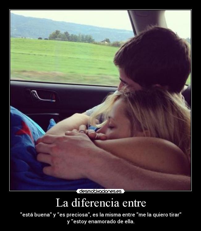 La diferencia entre - está buena y es preciosa, es la misma entre me la quiero tirar
y estoy enamorado de ella.
