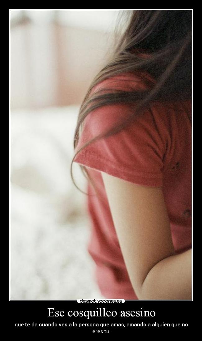 Ese cosquilleo asesino - que te da cuando ves a la persona que amas, amando a alguien que no eres tu.