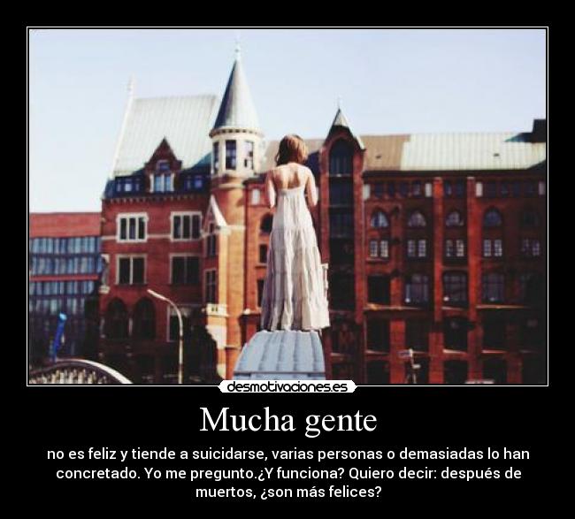 Mucha gente - no es feliz y tiende a suicidarse, varias personas o demasiadas lo han
concretado. Yo me pregunto.¿Y funciona? Quiero decir: después de
muertos, ¿son más felices?
