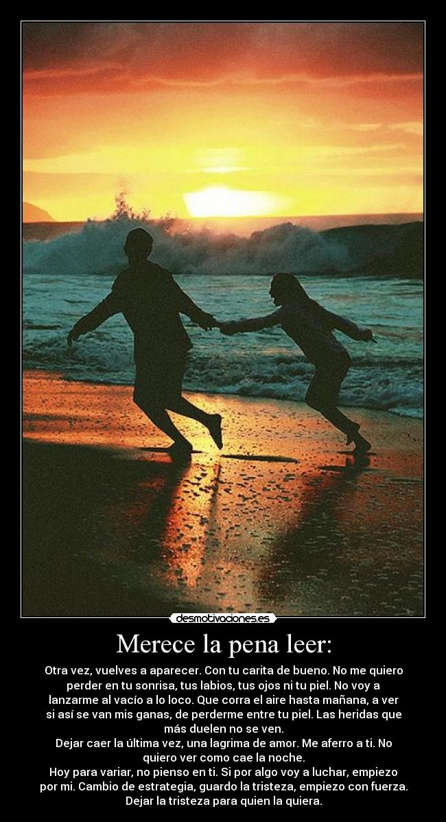 Merece la pena leer: - Otra vez, vuelves a aparecer. Con tu carita de bueno. No me quiero
perder en tu sonrisa, tus labios, tus ojos ni tu piel. No voy a
lanzarme al vacío a lo loco. Que corra el aire hasta mañana, a ver
si así se van mis ganas, de perderme entre tu piel. Las heridas que
más duelen no se ven.
Dejar caer la última vez, una lagrima de amor. Me aferro a ti. No
quiero ver como cae la noche.
Hoy para variar, no pienso en ti. Si por algo voy a luchar, empiezo
por mi. Cambio de estrategia, guardo la tristeza, empiezo con fuerza.
Dejar la tristeza para quien la quiera.